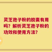 灵芝孢子粉的胶囊有用吗？解析灵芝孢子粉的功效和使用方法？