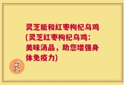 灵芝能和红枣枸杞乌鸡(灵芝红枣枸杞乌鸡：美味汤品，助您增强身体免疫力)