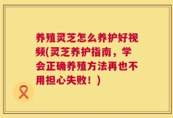 养殖灵芝怎么养护好视频(灵芝养护指南，学会正确养殖方法再也不用担心失败！)