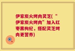 伊家炭火烤肉灵芝(“伊家炭火烤肉”加入红枣黑枸杞，搭配灵芝烤肉更营养)