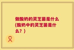 做酸奶的灵芝菌是什么(酸奶中的灵芝菌是什么？)