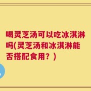 喝灵芝汤可以吃冰淇淋吗(灵芝汤和冰淇淋能否搭配食用？)