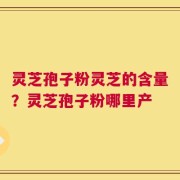 灵芝孢子粉灵芝的含量？灵芝孢子粉哪里产