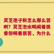灵芝孢子粉怎么那么苦啊？灵芝泡水喝闻着很香但喝着很苦，为什么