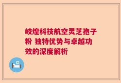 岐煌科技航空灵芝孢子粉 独特优势与卓越功效的深度解析