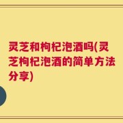 灵芝和枸杞泡酒吗(灵芝枸杞泡酒的简单方法分享)