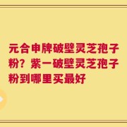 元合申牌破壁灵芝孢子粉？紫一破壁灵芝孢子粉到哪里买最好