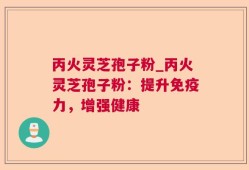 丙火灵芝孢子粉_丙火灵芝孢子粉：提升免疫力，增强健康