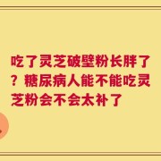 吃了灵芝破壁粉长胖了？糖尿病人能不能吃灵芝粉会不会太补了