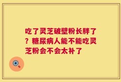 吃了灵芝破壁粉长胖了？糖尿病人能不能吃灵芝粉会不会太补了