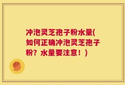 冲泡灵芝孢子粉水量(如何正确冲泡灵芝孢子粉？水量要注意！)