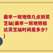 最早一班地铁几点到灵芝站(最早一班地铁抵达灵芝站时间是多少？)