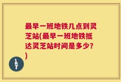 最早一班地铁几点到灵芝站(最早一班地铁抵达灵芝站时间是多少？)