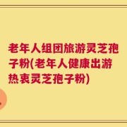 老年人组团旅游灵芝孢子粉(老年人健康出游热衷灵芝孢子粉)
