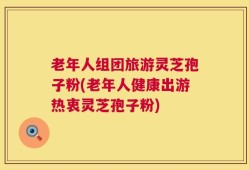 老年人组团旅游灵芝孢子粉(老年人健康出游热衷灵芝孢子粉)
