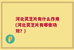 河北灵芝片有什么作用(河北灵芝片有哪些功效？)