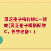 灵芝孢子粉和维C一起吃(灵芝孢子粉搭配维C，养生必备！)