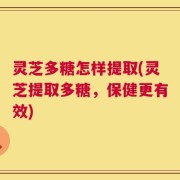 灵芝多糖怎样提取(灵芝提取多糖，保健更有效)