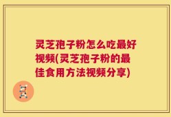 灵芝孢子粉怎么吃最好视频(灵芝孢子粉的最佳食用方法视频分享)