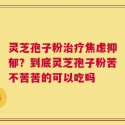 灵芝孢子粉治疗焦虑抑郁？到底灵芝孢子粉苦不苦苦的可以吃吗