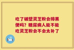 吃了破壁灵芝粉会排黑便吗？糖尿病人能不能吃灵芝粉会不会太补了