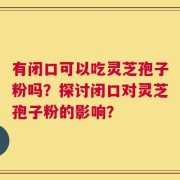 有闭口可以吃灵芝孢子粉吗？探讨闭口对灵芝孢子粉的影响？