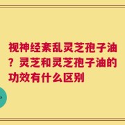 视神经紊乱灵芝孢子油？灵芝和灵芝孢子油的功效有什么区别