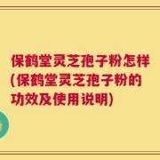 保鹤堂灵芝孢子粉怎样(保鹤堂灵芝孢子粉的功效及使用说明)