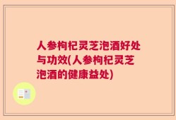 人参枸杞灵芝泡酒好处与功效(人参枸杞灵芝泡酒的健康益处)