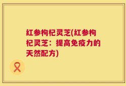 红参枸杞灵芝(红参枸杞灵芝：提高免疫力的天然配方)