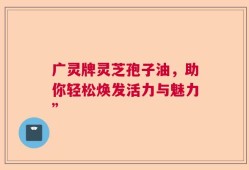 广灵牌灵芝孢子油，助你轻松焕发活力与魅力”
