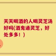 天天喝酒的人喝灵芝汤好吗(酒鬼通灵芝，好处多多！)