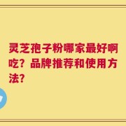灵芝孢子粉哪家最好啊吃？品牌推荐和使用方法？