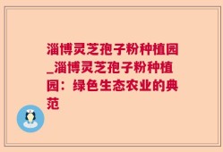 淄博灵芝孢子粉种植园_淄博灵芝孢子粉种植园：绿色生态农业的典范