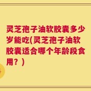 灵芝孢子油软胶囊多少岁能吃(灵芝孢子油软胶囊适合哪个年龄段食用？)