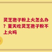 灵芝孢子粉上火怎么办？夏天吃灵芝孢子粉不上火吗