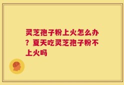 灵芝孢子粉上火怎么办？夏天吃灵芝孢子粉不上火吗