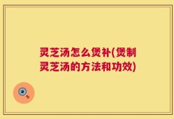 灵芝汤怎么煲补(煲制灵芝汤的方法和功效)