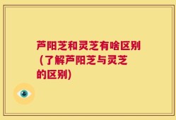 芦阳芝和灵芝有啥区别 (了解芦阳芝与灵芝的区别)