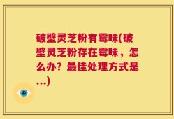 破壁灵芝粉有霉味(破壁灵芝粉存在霉味，怎么办？最佳处理方式是...)