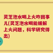 灵芝泡水喝上火咋回事儿(灵芝泡水喝能缓解上火问题，科学研究得出)