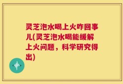 灵芝泡水喝上火咋回事儿(灵芝泡水喝能缓解上火问题，科学研究得出)