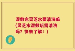 湿敷完灵芝水要清洗嘛(灵芝水湿敷后需清洗吗？快来了解！)