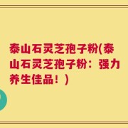 泰山石灵芝孢子粉(泰山石灵芝孢子粉：强力养生佳品！)