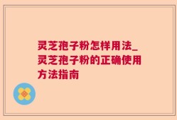 灵芝孢子粉怎样用法_灵芝孢子粉的正确使用方法指南