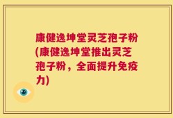 康健逸坤堂灵芝孢子粉(康健逸坤堂推出灵芝孢子粉，全面提升免疫力)