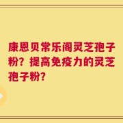康恩贝常乐阁灵芝孢子粉？提高免疫力的灵芝孢子粉？