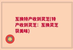 互换特产收到灵芝(特产收到灵芝：互换灵芝获美味)