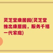 灵芝堂康居园(灵芝堂推出康居园，服务千禧一代家庭)