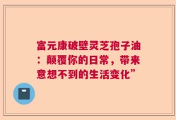 富元康破壁灵芝孢子油：颠覆你的日常，带来意想不到的生活变化”